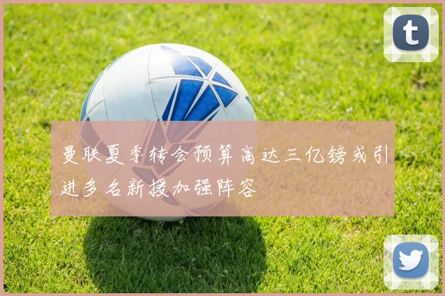 曼联夏季转会预算高达三亿镑或引进多名新援加强阵容