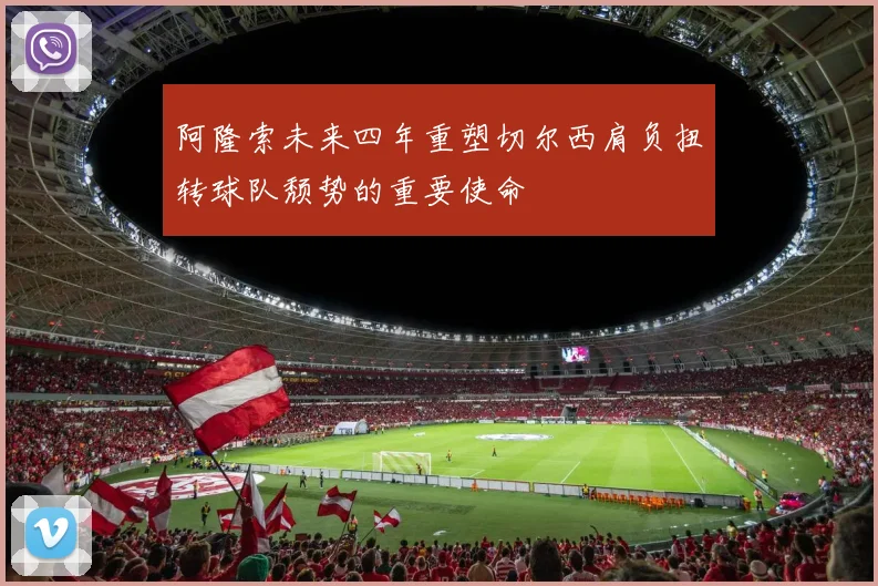 阿隆索未来四年重塑切尔西肩负扭转球队颓势的重要使命