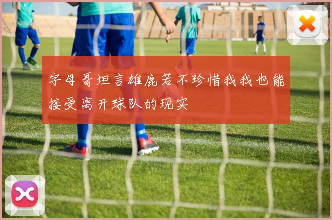 字母哥坦言雄鹿若不珍惜我我也能接受离开球队的现实