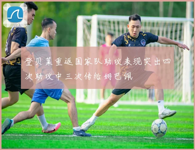 登贝莱重返国家队助攻表现突出四次助攻中三次传给姆巴佩