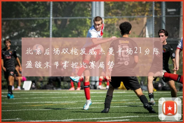 北京后场双枪发威杰曼半场21分陈盈骏末节掌控比赛局势