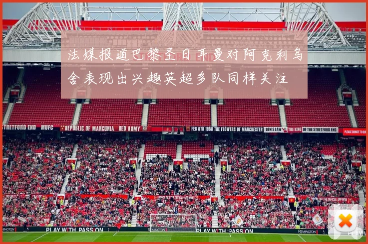 法媒报道巴黎圣日耳曼对阿克利乌舍表现出兴趣英超多队同样关注