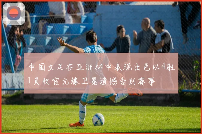 中国女足在亚洲杯中表现出色以4胜1负收官无缘卫冕遗憾告别赛事