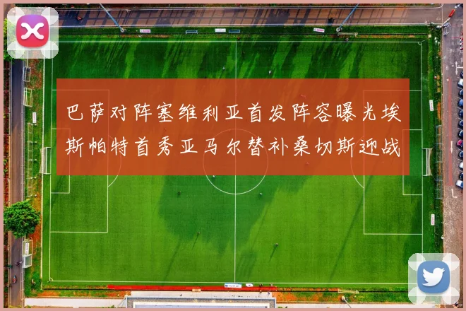 巴萨对阵塞维利亚首发阵容曝光埃斯帕特首秀亚马尔替补桑切斯迎战旧主