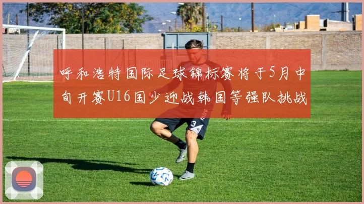 呼和浩特国际足球锦标赛将于5月中旬开赛U16国少迎战韩国等强队挑战