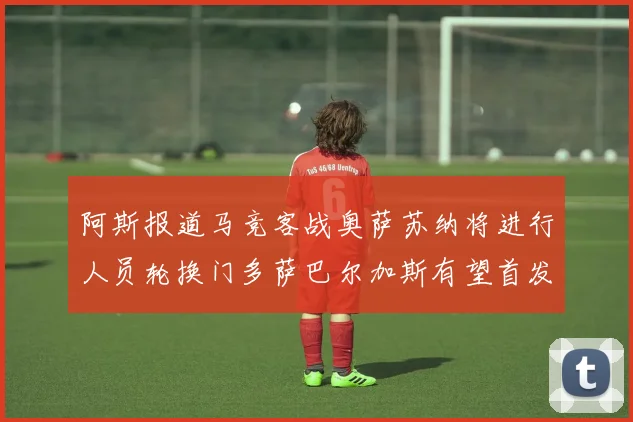 阿斯报道马竞客战奥萨苏纳将进行人员轮换门多萨巴尔加斯有望首发出场