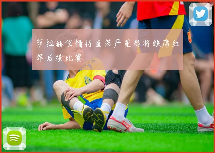萨拉赫伤情待查若严重恐将缺席红军后续比赛