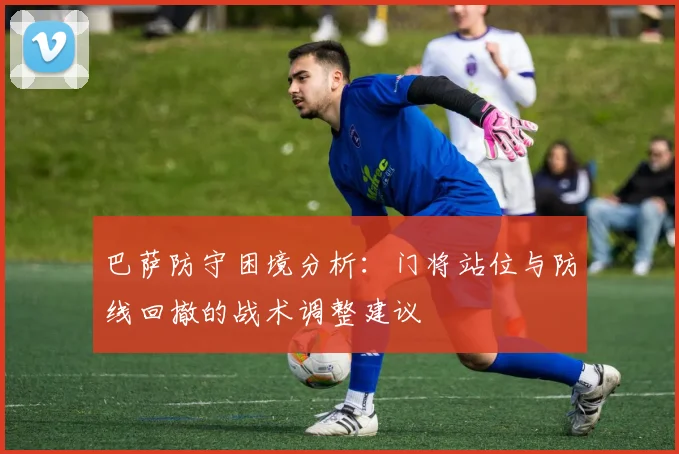 巴萨防守困境分析：门将站位与防线回撤的战术调整建议