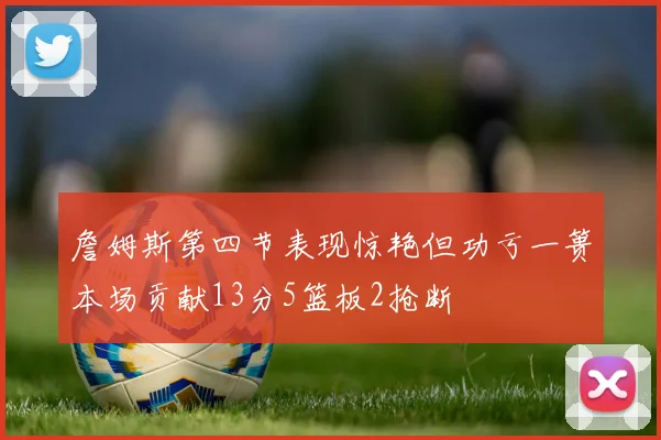 詹姆斯第四节表现惊艳但功亏一篑本场贡献13分5篮板2抢断