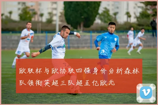 欧联杯与欧协联四强身价分析森林队领衔英超三队超五亿欧元