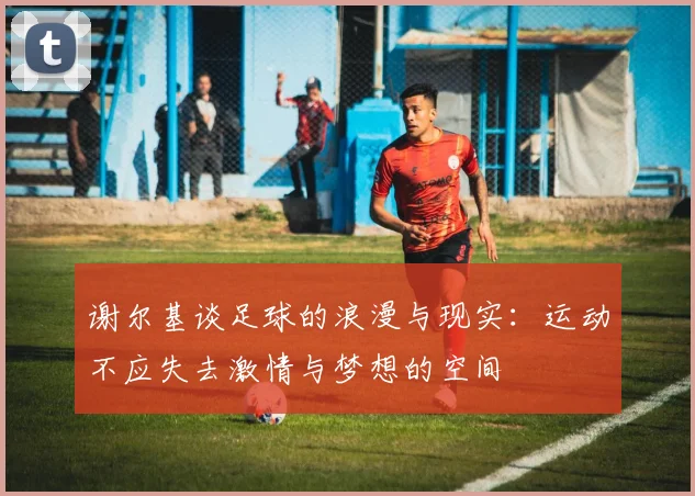 谢尔基谈足球的浪漫与现实：运动不应失去激情与梦想的空间