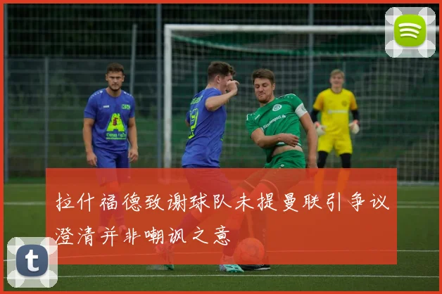 拉什福德致谢球队未提曼联引争议澄清并非嘲讽之意