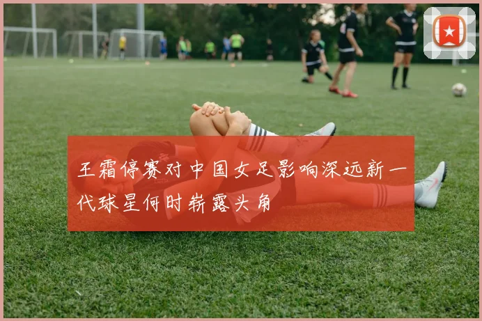 王霜停赛对中国女足影响深远新一代球星何时崭露头角