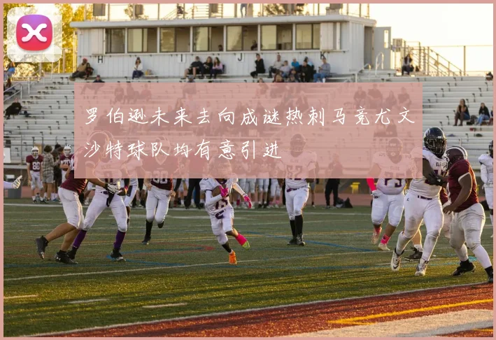 罗伯逊未来去向成谜热刺马竞尤文沙特球队均有意引进