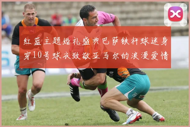 红蓝主题婚礼盛典巴萨铁杆球迷身穿10号球衣致敬亚马尔的浪漫爱情故事