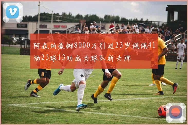 阿森纳豪掷8000万引进23岁佩佩41场23球13助成为球队新头牌