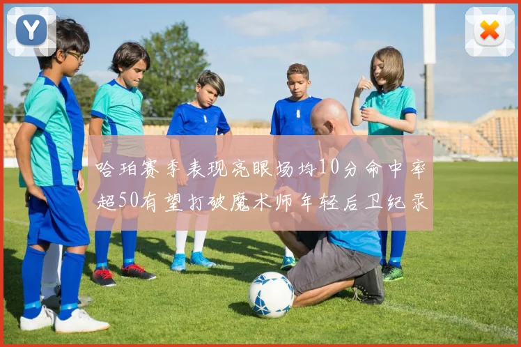 哈珀赛季表现亮眼场均10分命中率超50有望打破魔术师年轻后卫纪录
