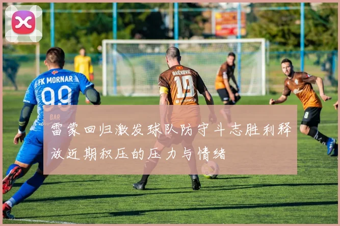 雷蒙回归激发球队防守斗志胜利释放近期积压的压力与情绪