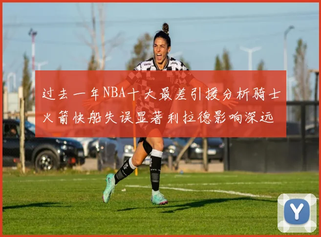 过去一年NBA十大最差引援分析骑士火箭快船失误显著利拉德影响深远
