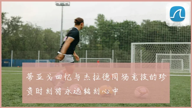 蒂亚戈回忆与杰拉德同场竞技的珍贵时刻将永远铭刻心中