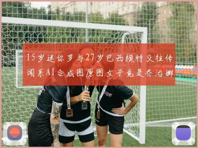 15岁迷你罗与27岁巴西模特交往传闻系AI合成图原图女子竟是乔治娜